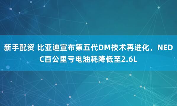 新手配资 比亚迪宣布第五代DM技术再进化，NEDC百公里亏电油耗降低至2.6L