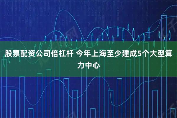 股票配资公司倍杠杆 今年上海至少建成5个大型算力中心