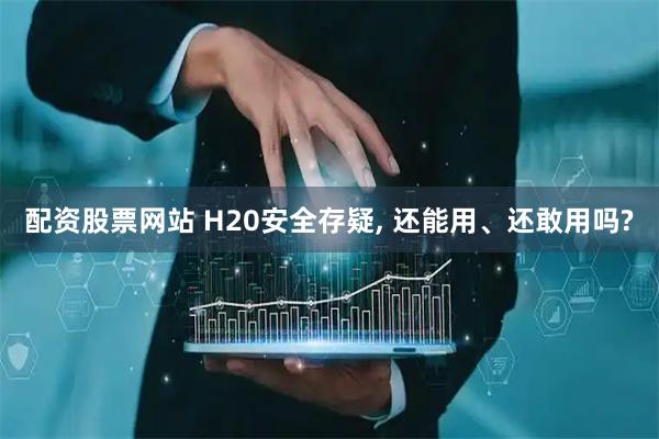 配资股票网站 H20安全存疑, 还能用、还敢用吗?