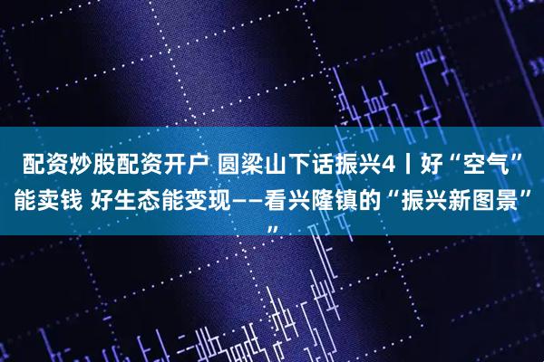 配资炒股配资开户 圆梁山下话振兴4丨好“空气”能卖钱 好生态能变现——看兴隆镇的“振兴新图景”
