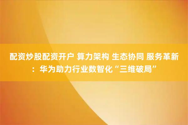 配资炒股配资开户 算力架构 生态协同 服务革新：华为助力行业数智化“三维破局”