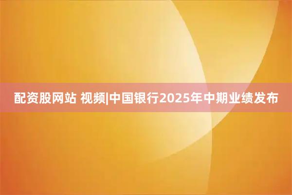 配资股网站 视频|中国银行2025年中期业绩发布