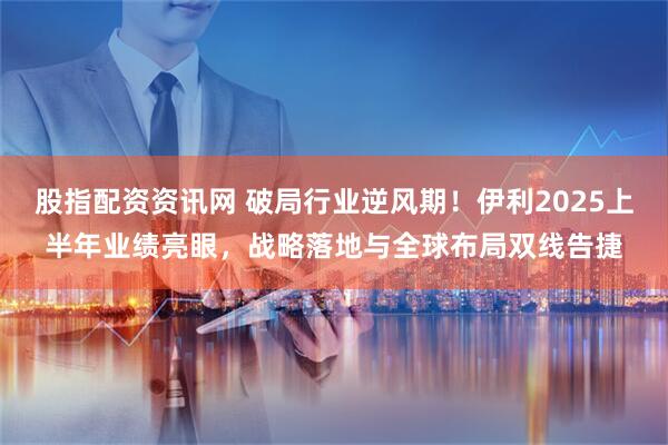 股指配资资讯网 破局行业逆风期！伊利2025上半年业绩亮眼，战略落地与全球布局双线告捷