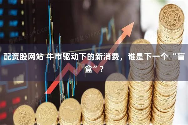 配资股网站 牛市驱动下的新消费，谁是下一个 “盲盒”？