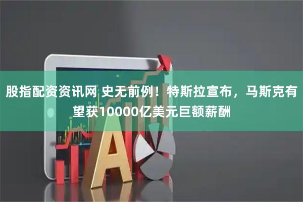 股指配资资讯网 史无前例！特斯拉宣布，马斯克有望获10000亿美元巨额薪酬