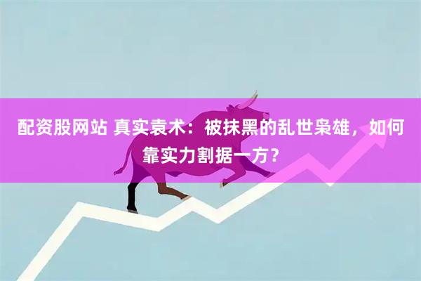 配资股网站 真实袁术：被抹黑的乱世枭雄，如何靠实力割据一方？