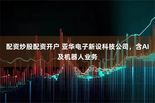 配资炒股配资开户 亚华电子新设科技公司，含AI及机器人业务