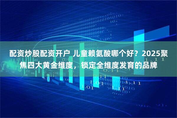 配资炒股配资开户 儿童赖氨酸哪个好？2025聚焦四大黄金维度，锁定全维度发育的品牌