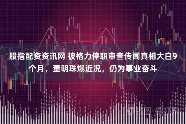 股指配资资讯网 被格力停职审查传闻真相大白9个月，董明珠爆近况，仍为事业奋斗