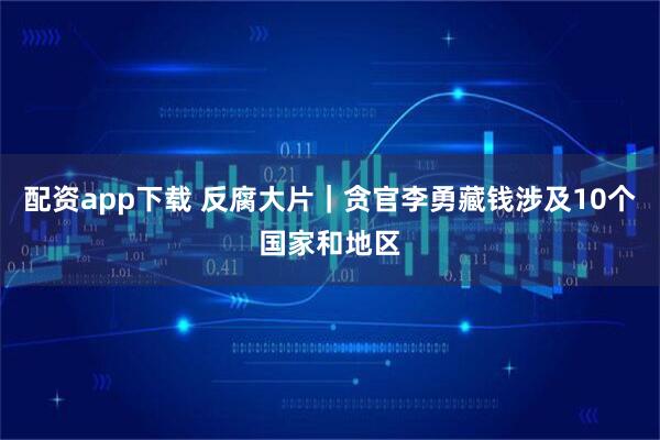 配资app下载 反腐大片｜贪官李勇藏钱涉及10个国家和地区