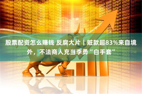 股票配资怎么赚钱 反腐大片｜赃款超83%来自境外，不法商人充当李勇“白手套”