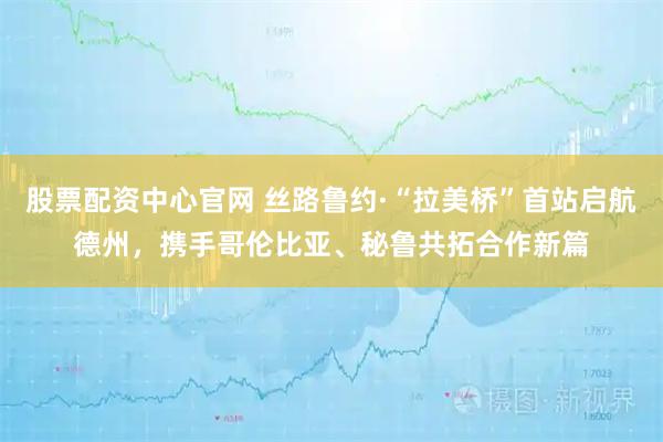股票配资中心官网 丝路鲁约·“拉美桥”首站启航德州，携手哥伦比亚、秘鲁共拓合作新篇
