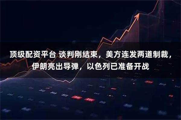 顶级配资平台 谈判刚结束，美方连发两道制裁，伊朗亮出导弹，以色列已准备开战