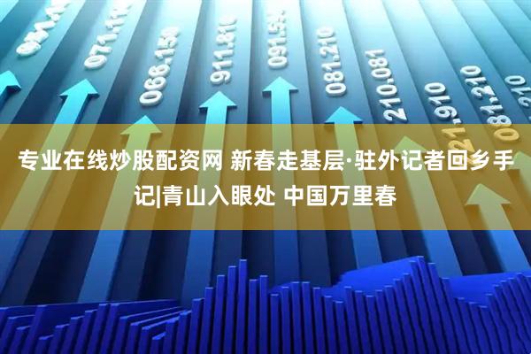 专业在线炒股配资网 新春走基层·驻外记者回乡手记|青山入眼处 中国万里春