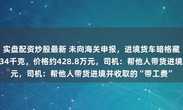 实盘配资炒股最新 未向海关申报，进境货车暗格藏匿9块银砖，总重134千克，价格约428.8万元，司机：帮他人带货进境并收取的“带工费”