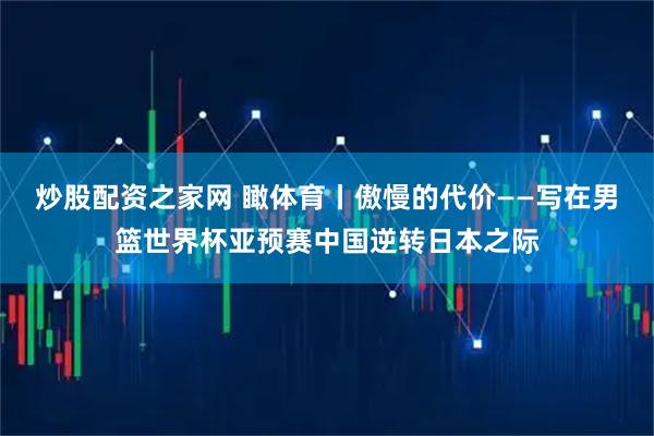 炒股配资之家网 瞰体育丨傲慢的代价——写在男篮世界杯亚预赛中国逆转日本之际