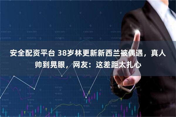 安全配资平台 38岁林更新新西兰被偶遇，真人帅到晃眼，网友：这差距太扎心