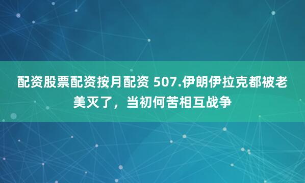 配资股票配资按月配资 507.伊朗伊拉克都被老美灭了，当初何苦相互战争