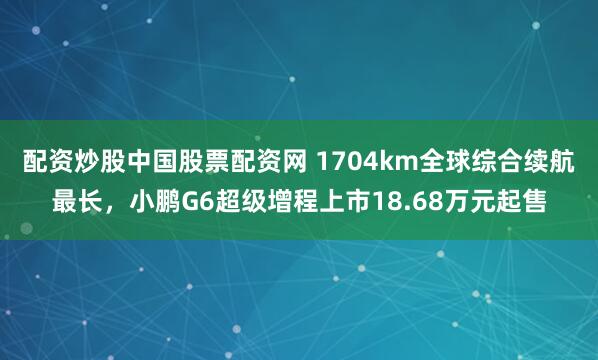 配资炒股中国股票配资网 1704km全球综合续航最长，小鹏G6超级增程上市18.68万元起售