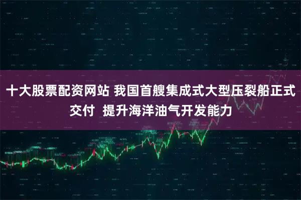 十大股票配资网站 我国首艘集成式大型压裂船正式交付  提升海洋油气开发能力
