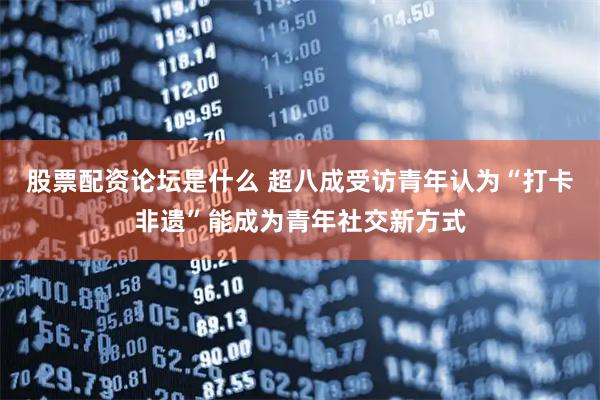 股票配资论坛是什么 超八成受访青年认为“打卡非遗”能成为青年社交新方式