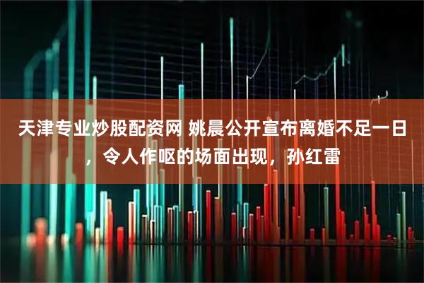 天津专业炒股配资网 姚晨公开宣布离婚不足一日，令人作呕的场面出现，孙红雷