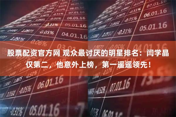 股票配资官方网 观众最讨厌的明星排名：闫学晶仅第二，他意外上榜，第一遥遥领先！