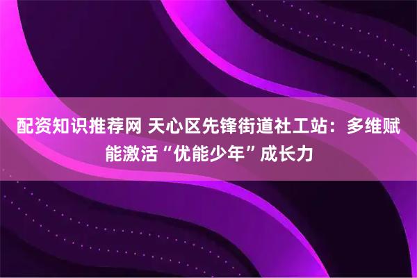 配资知识推荐网 天心区先锋街道社工站：多维赋能激活“优能少年”成长力