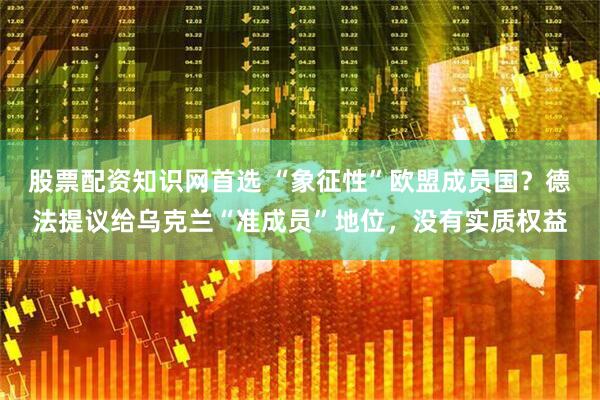 股票配资知识网首选 “象征性”欧盟成员国？德法提议给乌克兰“准成员”地位，没有实质权益