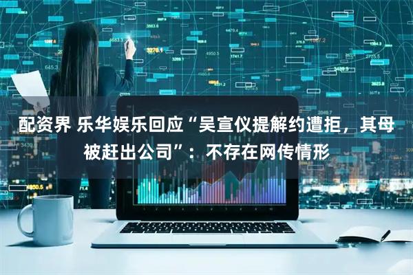 配资界 乐华娱乐回应“吴宣仪提解约遭拒，其母被赶出公司”：不存在网传情形