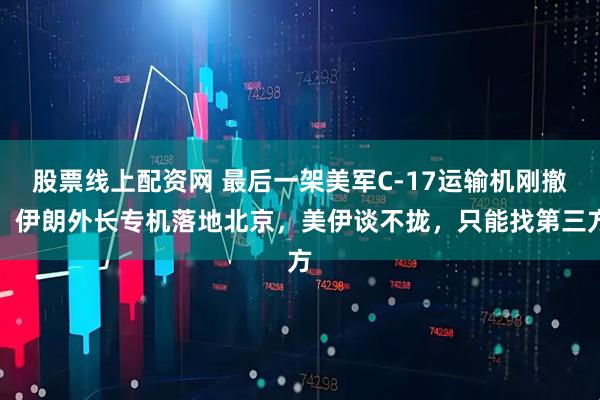 股票线上配资网 最后一架美军C-17运输机刚撤，伊朗外长专机落地北京，美伊谈不拢，只能找第三方