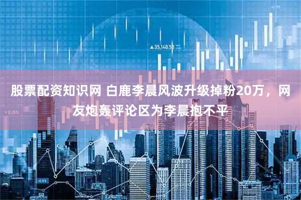 股票配资知识网 白鹿李晨风波升级掉粉20万，网友炮轰评论区为李晨抱不平