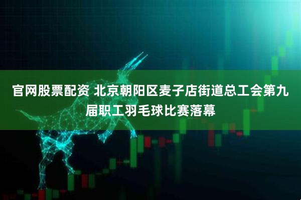 官网股票配资 北京朝阳区麦子店街道总工会第九届职工羽毛球比赛落幕
