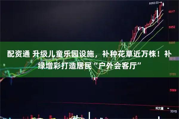 配资通 升级儿童乐园设施，补种花草近万株！补绿增彩打造居民“户外会客厅”