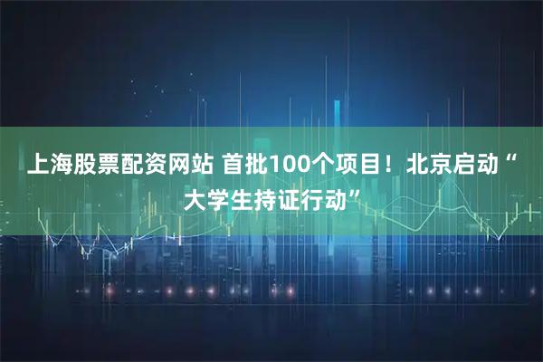 上海股票配资网站 首批100个项目！北京启动“大学生持证行动”