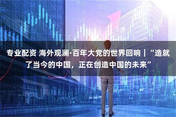 专业配资 海外观澜·百年大党的世界回响｜“造就了当今的中国，正在创造中国的未来”