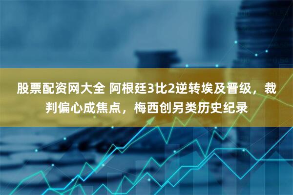 股票配资网大全 阿根廷3比2逆转埃及晋级，裁判偏心成焦点，梅西创另类历史纪录