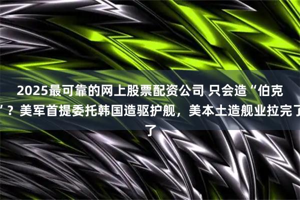 2025最可靠的网上股票配资公司 只会造“伯克”？美军首提委托韩国造驱护舰，美本土造舰业拉完了