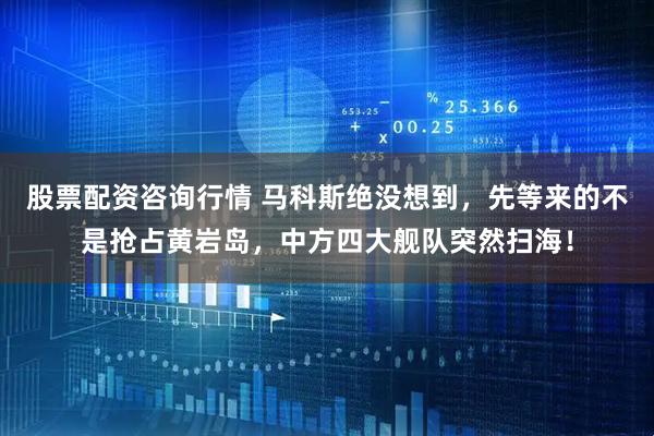 股票配资咨询行情 马科斯绝没想到，先等来的不是抢占黄岩岛，中方四大舰队突然扫海！
