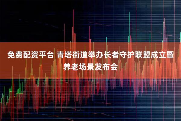 免费配资平台 青塔街道举办长者守护联盟成立暨养老场景发布会