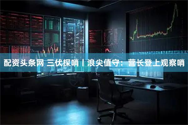 配资头条网 三伏探哨丨浪尖值守：营长登上观察哨