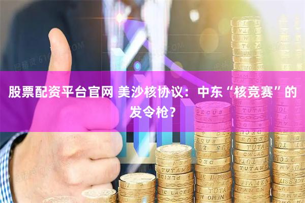 股票配资平台官网 美沙核协议：中东“核竞赛”的发令枪？