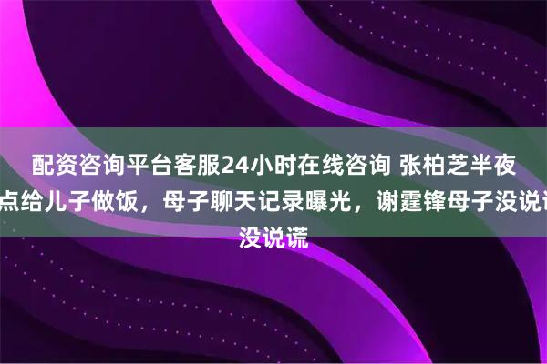 配资咨询平台客服24小时在线咨询 张柏芝半夜3点给儿子做饭，母子聊天记录曝光，谢霆锋母子没说谎