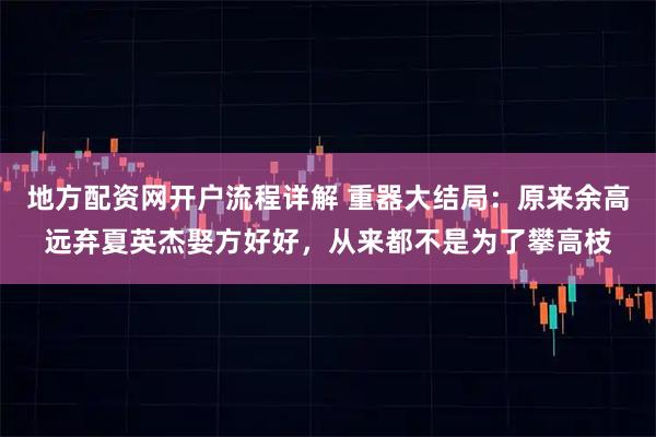 地方配资网开户流程详解 重器大结局：原来余高远弃夏英杰娶方好好，从来都不是为了攀高枝